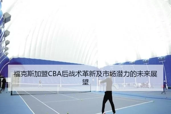 福克斯加盟CBA后战术革新及市场潜力的未来展望