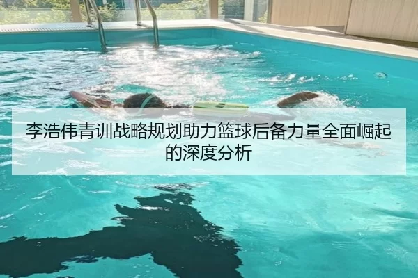 李浩伟青训战略规划助力篮球后备力量全面崛起的深度分析